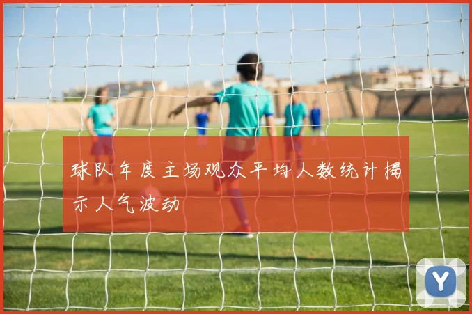 球队年度主场观众平均人数统计揭示人气波动