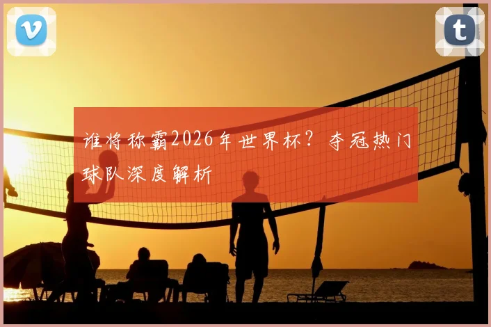 谁将称霸2026年世界杯？夺冠热门球队深度解析