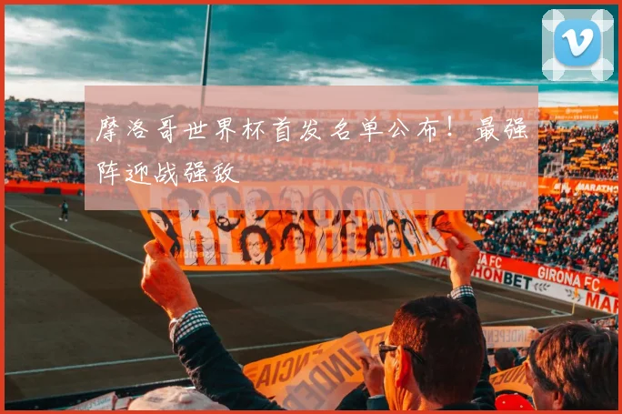 摩洛哥世界杯首发名单公布！最强阵迎战强敌