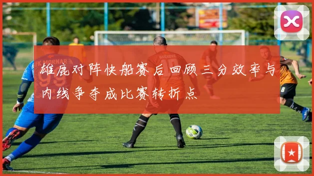 雄鹿对阵快船赛后回顾三分效率与内线争夺成比赛转折点