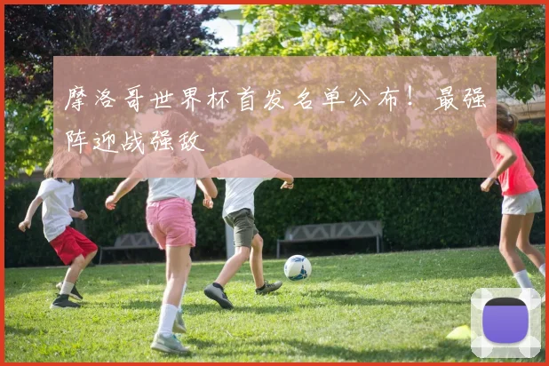 摩洛哥世界杯首发名单公布！最强阵迎战强敌