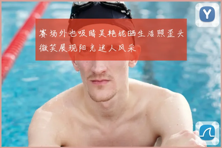 赛场外也吸睛吴艳妮晒生活照歪头微笑展现阳光迷人风采