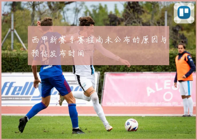 西甲新赛季赛程尚未公布的原因与预估发布时间