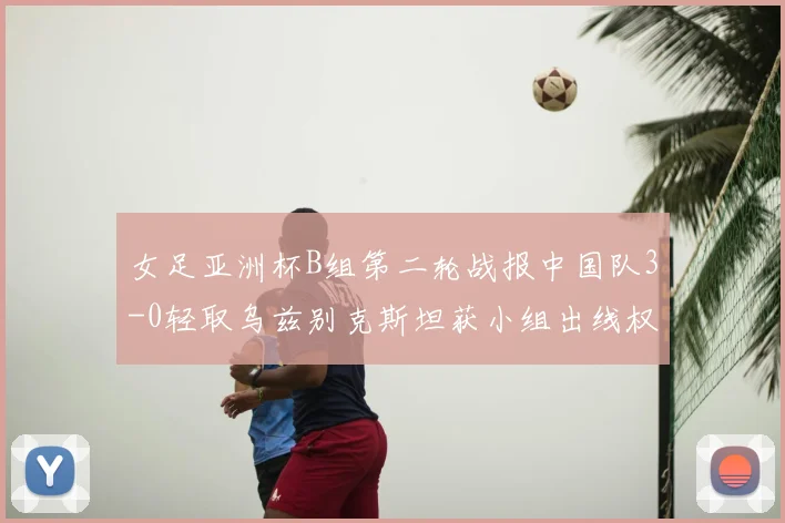 女足亚洲杯B组第二轮战报中国队3-0轻取乌兹别克斯坦获小组出线权