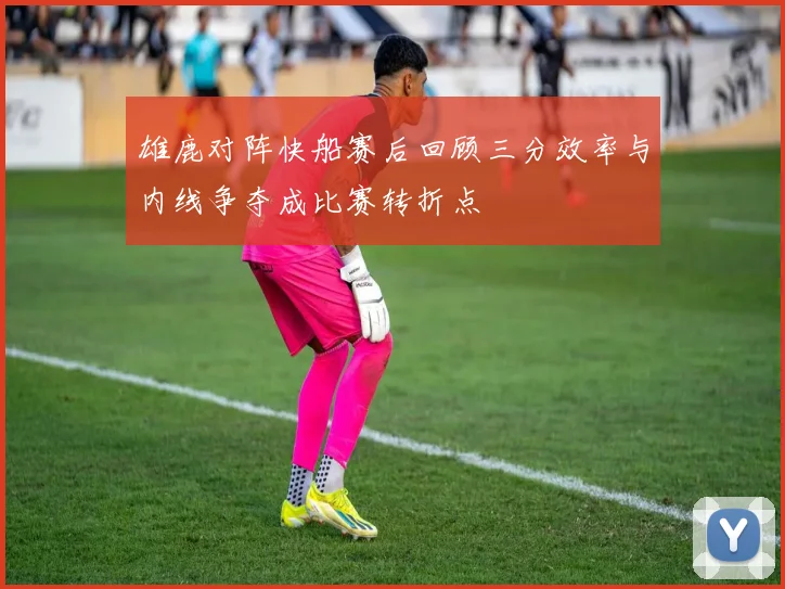 雄鹿对阵快船赛后回顾三分效率与内线争夺成比赛转折点